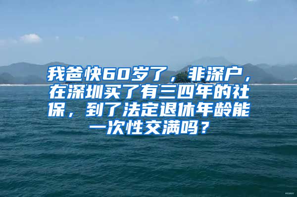 我爸快60岁了，非深户，在深圳买了有三四年的社保，到了法定退休年龄能一次性交满吗？