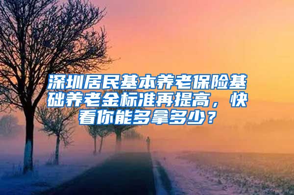 深圳居民基本养老保险基础养老金标准再提高，快看你能多拿多少？