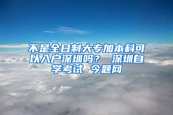 不是全日制大专加本科可以入户深圳吗？ 深圳自学考试 今题网