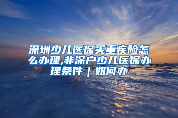 深圳少儿医保买重疾险怎么办理,非深户少儿医保办理条件｜如何办