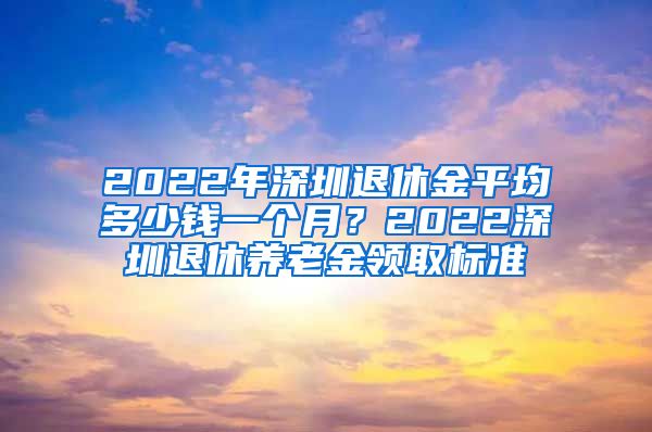 2022年深圳退休金平均多少钱一个月？2022深圳退休养老金领取标准