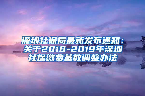 深圳社保局最新发布通知：关于2018-2019年深圳社保缴费基数调整办法