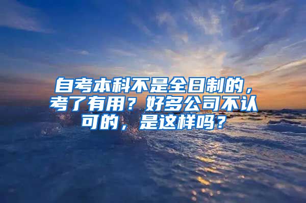 自考本科不是全日制的，考了有用？好多公司不认可的，是这样吗？