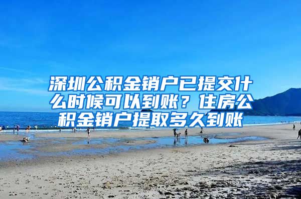 深圳公积金销户已提交什么时候可以到账？住房公积金销户提取多久到账