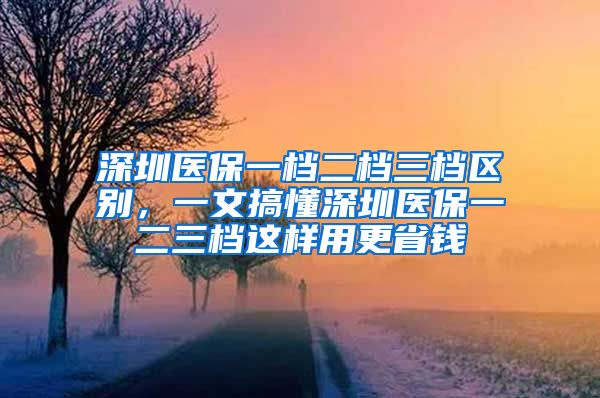 深圳医保一档二档三档区别，一文搞懂深圳医保一二三档这样用更省钱