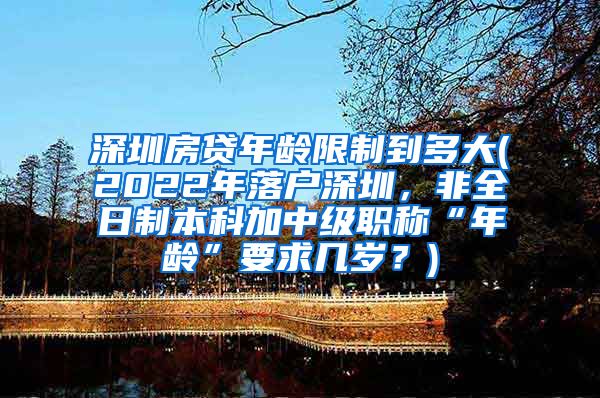 深圳房贷年龄限制到多大(2022年落户深圳，非全日制本科加中级职称“年龄”要求几岁？)