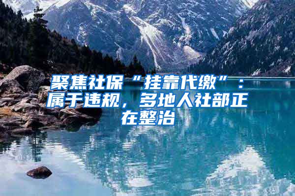 聚焦社保“挂靠代缴”：属于违规，多地人社部正在整治