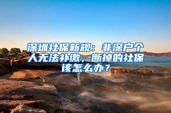 深圳社保新规：非深户个人无法补缴，断掉的社保该怎么办？