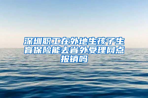 深圳职工在外地生孩子生育保险能去省外受理网点报销吗