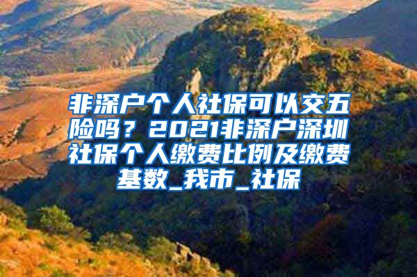 非深户个人社保可以交五险吗？2021非深户深圳社保个人缴费比例及缴费基数_我市_社保