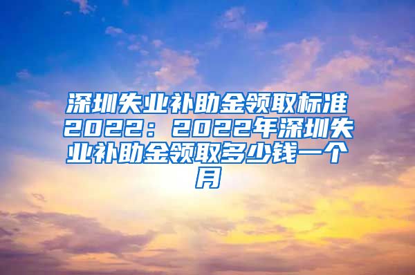 深圳失业补助金领取标准2022：2022年深圳失业补助金领取多少钱一个月