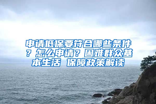 申请低保要符合哪些条件？怎么申请？困难群众基本生活 保障政策解读