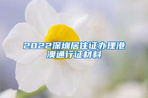 2022深圳居住证办理港澳通行证材料