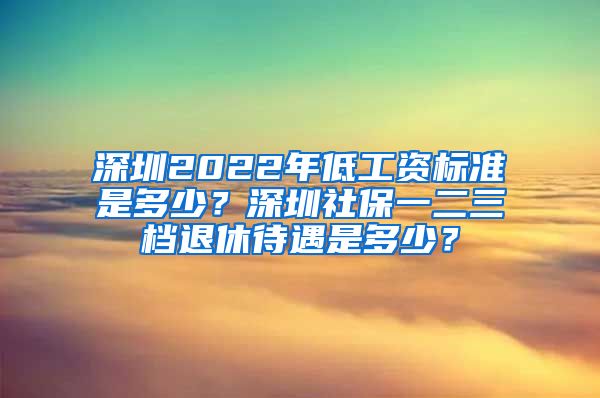 深圳2022年低工资标准是多少？深圳社保一二三档退休待遇是多少？