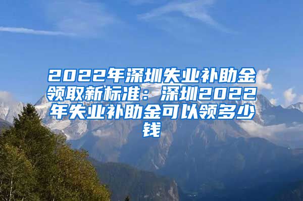 2022年深圳失业补助金领取新标准：深圳2022年失业补助金可以领多少钱