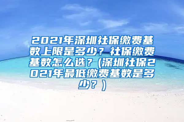 2021年深圳社保缴费基数上限是多少？社保缴费基数怎么选？(深圳社保2021年最低缴费基数是多少？)