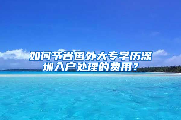 如何节省国外大专学历深圳入户处理的费用？