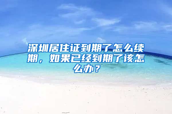 深圳居住证到期了怎么续期，如果已经到期了该怎么办？