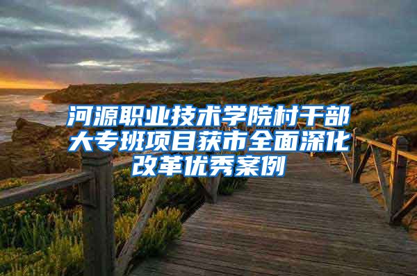 河源职业技术学院村干部大专班项目获市全面深化改革优秀案例