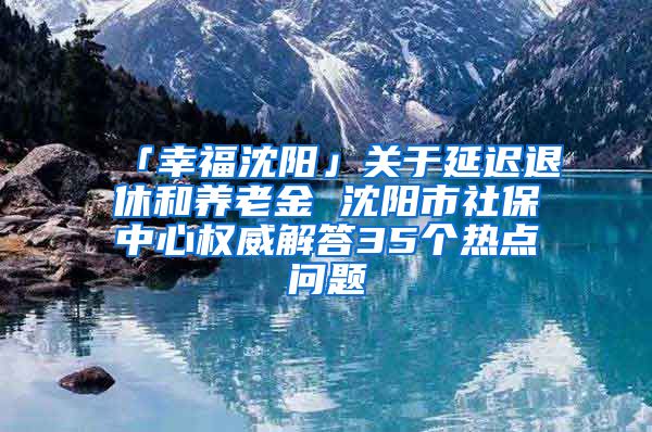 「幸福沈阳」关于延迟退休和养老金 沈阳市社保中心权威解答35个热点问题