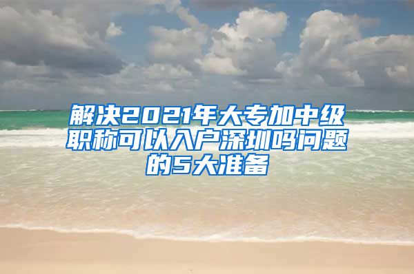 解决2021年大专加中级职称可以入户深圳吗问题的5大准备