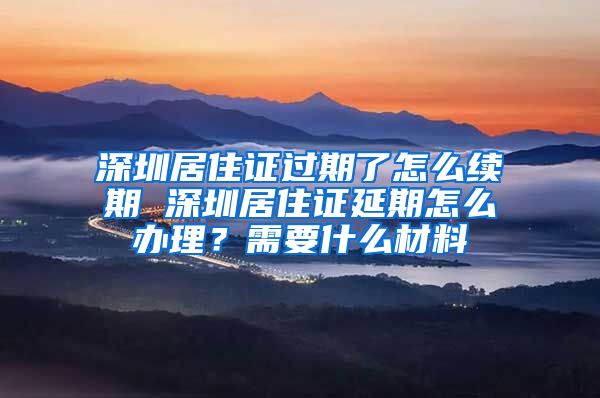 深圳居住证过期了怎么续期 深圳居住证延期怎么办理？需要什么材料