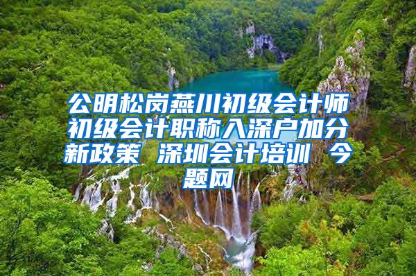 公明松岗燕川初级会计师初级会计职称入深户加分新政策 深圳会计培训 今题网