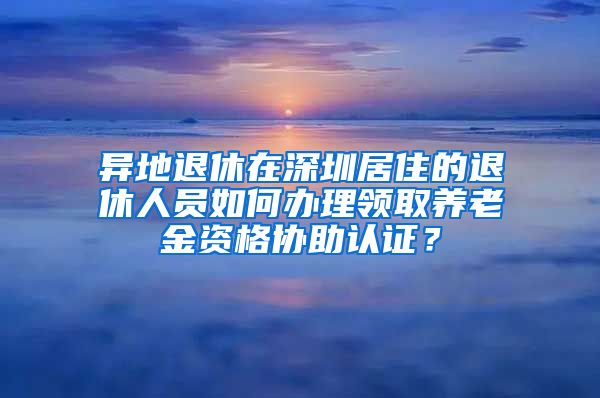 异地退休在深圳居住的退休人员如何办理领取养老金资格协助认证？