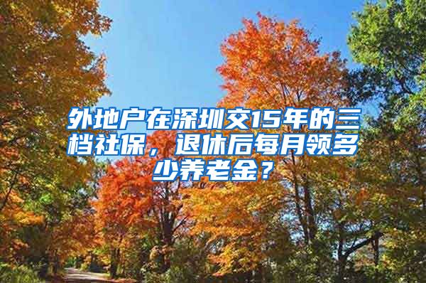 外地户在深圳交15年的三档社保，退休后每月领多少养老金？