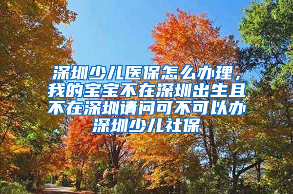 深圳少儿医保怎么办理，我的宝宝不在深圳出生且不在深圳请问可不可以办深圳少儿社保