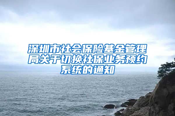 深圳市社会保险基金管理局关于切换社保业务预约系统的通知