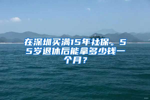 在深圳买满15年社保。55岁退休后能拿多少钱一个月？