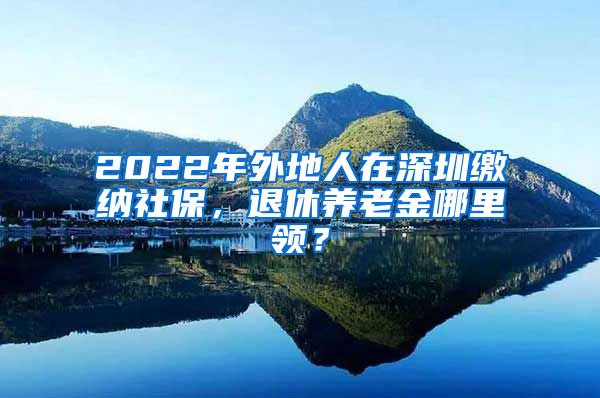 2022年外地人在深圳缴纳社保，退休养老金哪里领？