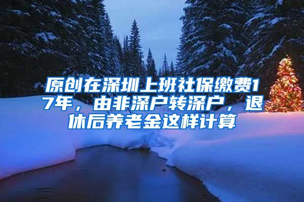 原创在深圳上班社保缴费17年，由非深户转深户，退休后养老金这样计算