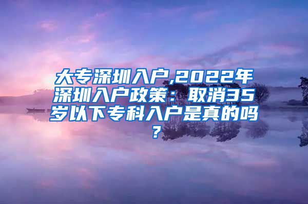 大专深圳入户,2022年深圳入户政策：取消35岁以下专科入户是真的吗？