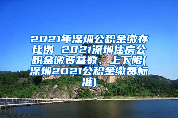 2021年深圳公积金缴存比例 2021深圳住房公积金缴费基数、上下限(深圳2021公积金缴费标准)