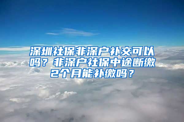 深圳社保非深户补交可以吗？非深户社保中途断缴2个月能补缴吗？