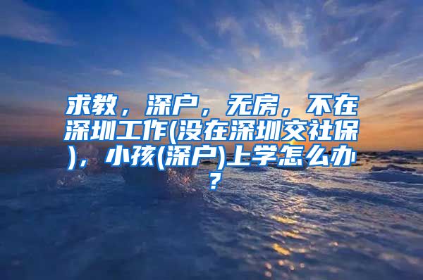 求教，深户，无房，不在深圳工作(没在深圳交社保)，小孩(深户)上学怎么办？