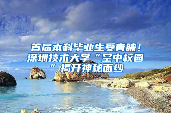 首届本科毕业生受青睐！深圳技术大学“空中校园”揭开神秘面纱