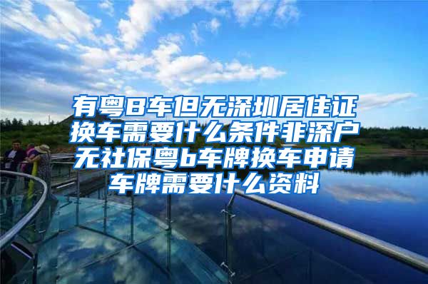 有粤B车但无深圳居住证换车需要什么条件非深户无社保粤b车牌换车申请车牌需要什么资料