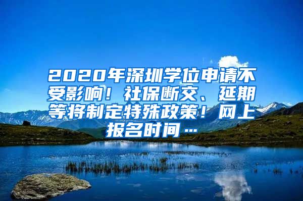 2020年深圳学位申请不受影响！社保断交、延期等将制定特殊政策！网上报名时间…