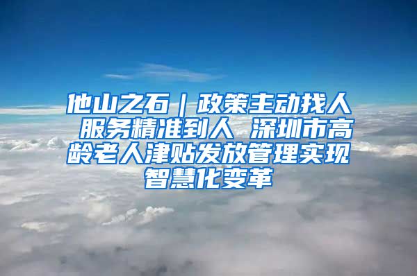 他山之石｜政策主动找人 服务精准到人 深圳市高龄老人津贴发放管理实现智慧化变革