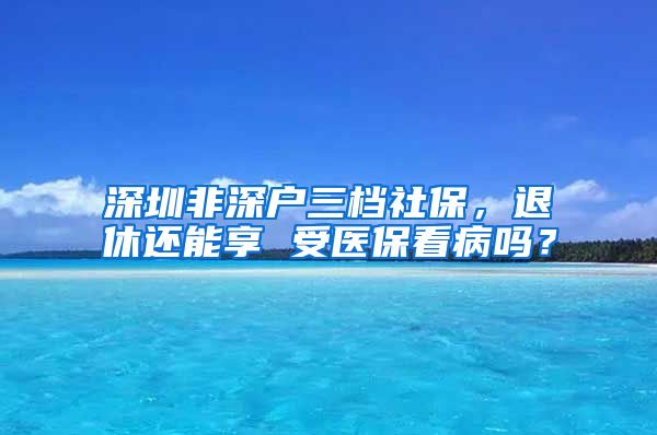 深圳非深户三档社保，退休还能享 受医保看病吗？