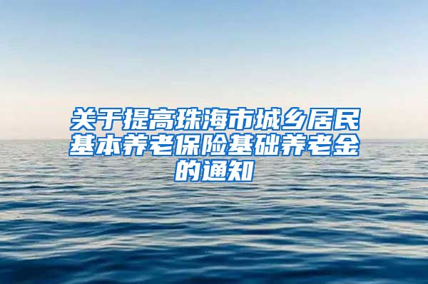 关于提高珠海市城乡居民基本养老保险基础养老金的通知