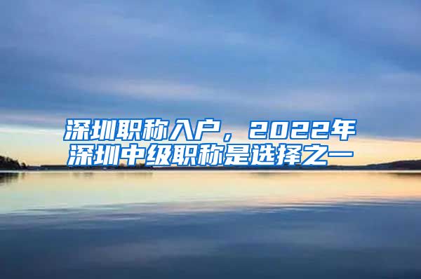 深圳职称入户，2022年深圳中级职称是选择之一