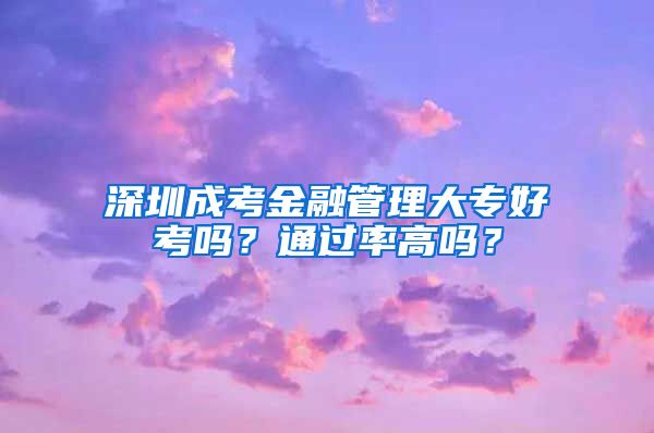 深圳成考金融管理大专好考吗？通过率高吗？