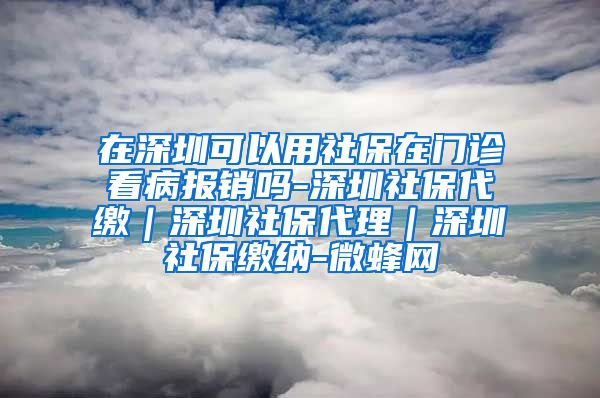 在深圳可以用社保在门诊看病报销吗-深圳社保代缴｜深圳社保代理｜深圳社保缴纳-微蜂网