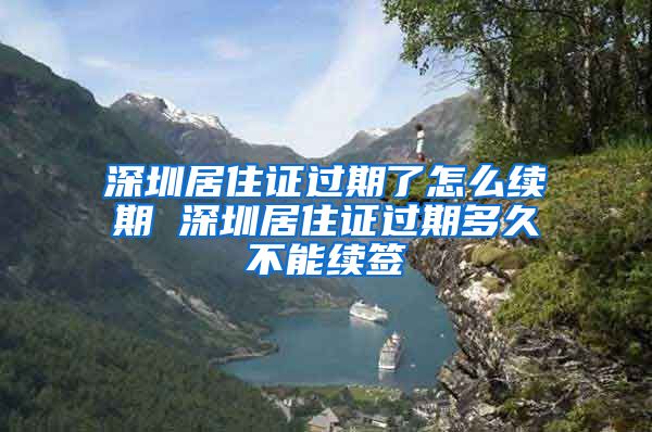 深圳居住证过期了怎么续期 深圳居住证过期多久不能续签