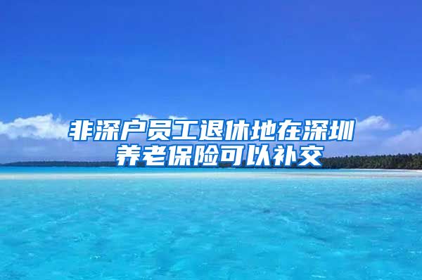 非深户员工退休地在深圳 养老保险可以补交