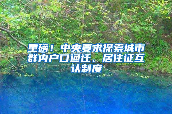 重磅！中央要求探索城市群内户口通迁、居住证互认制度